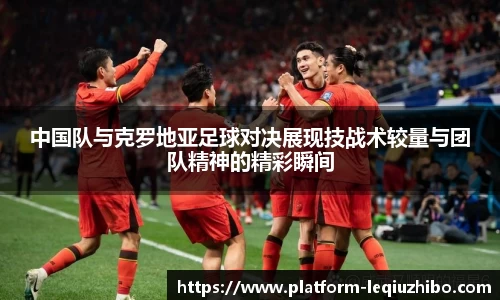 中国队与克罗地亚足球对决展现技战术较量与团队精神的精彩瞬间