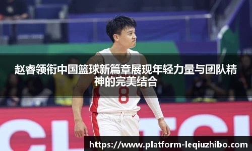 赵睿领衔中国篮球新篇章展现年轻力量与团队精神的完美结合