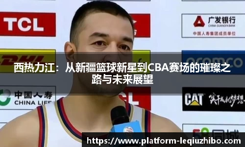 西热力江：从新疆篮球新星到CBA赛场的璀璨之路与未来展望