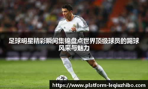 足球明星精彩瞬间集锦盘点世界顶级球员的踢球风采与魅力